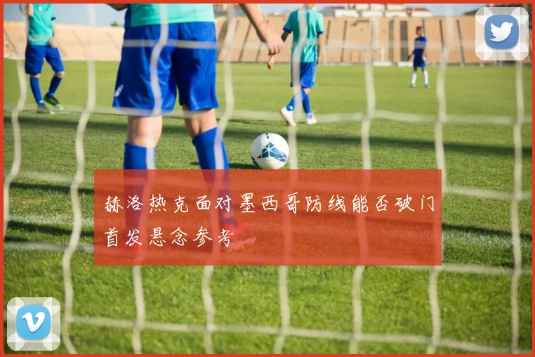 赫洛热克面对墨西哥防线能否破门首发悬念参考