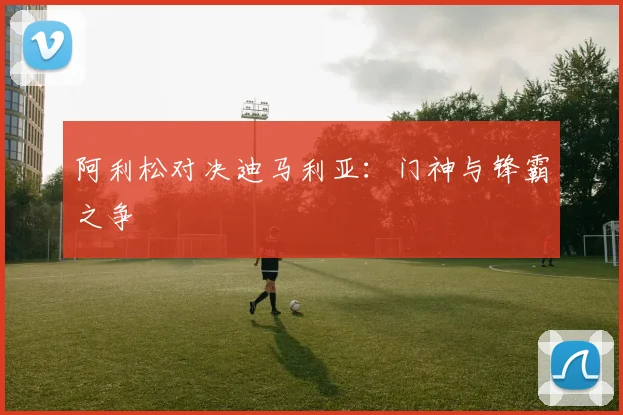阿利松对决迪马利亚：门神与锋霸之争