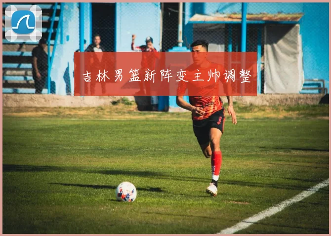 吉林男篮新阵变主帅调整