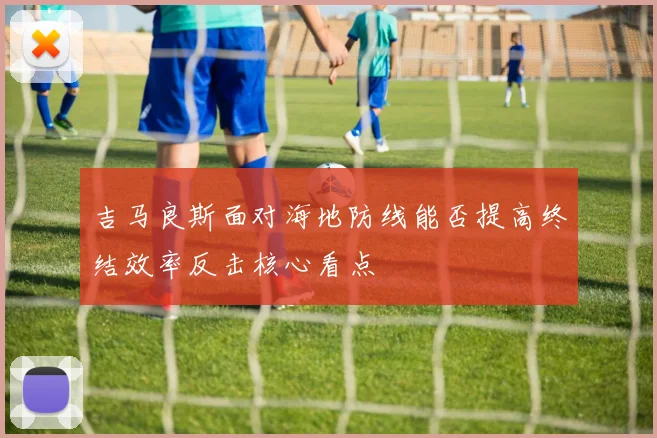 吉马良斯面对海地防线能否提高终结效率反击核心看点