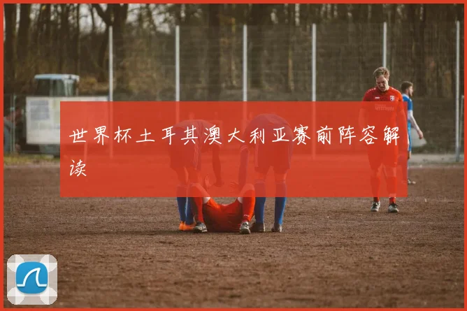 世界杯土耳其澳大利亚赛前阵容解读