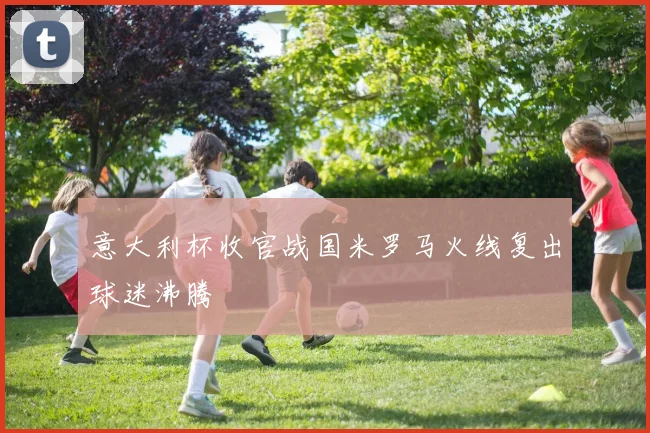 意大利杯收官战国米罗马火线复出球迷沸腾
