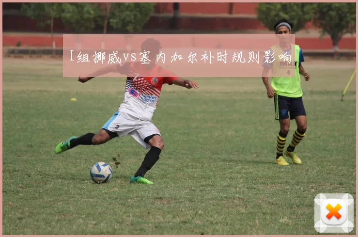 I组挪威vs塞内加尔补时规则影响