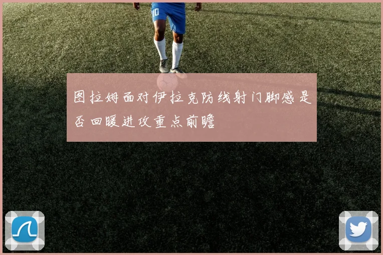 图拉姆面对伊拉克防线射门脚感是否回暖进攻重点前瞻