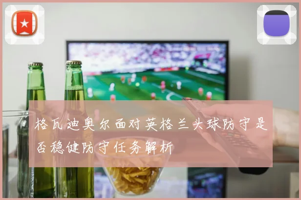 格瓦迪奥尔面对英格兰头球防守是否稳健防守任务解析