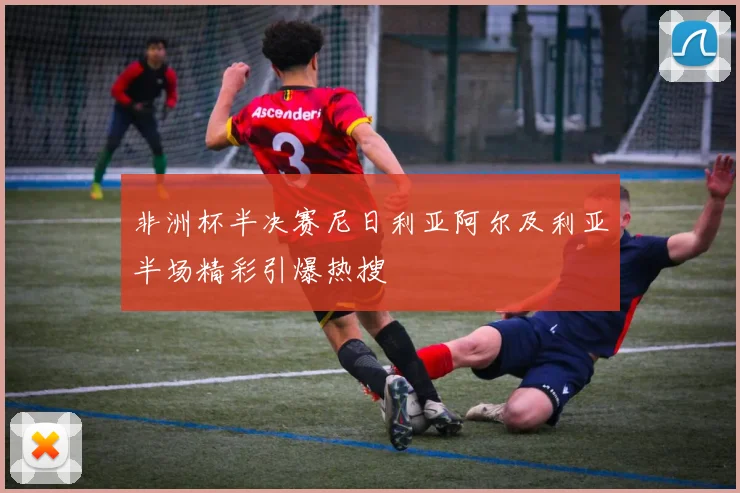 非洲杯半决赛尼日利亚阿尔及利亚半场精彩引爆热搜