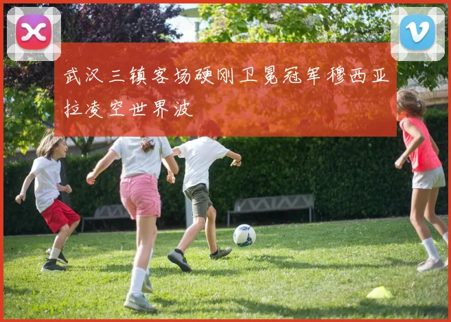 武汉三镇客场硬刚卫冕冠军穆西亚拉凌空世界波