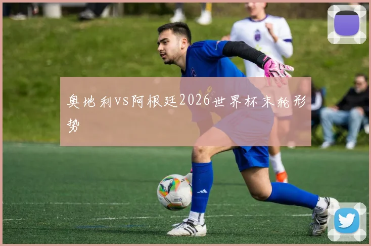 奥地利vs阿根廷2026世界杯末轮形势