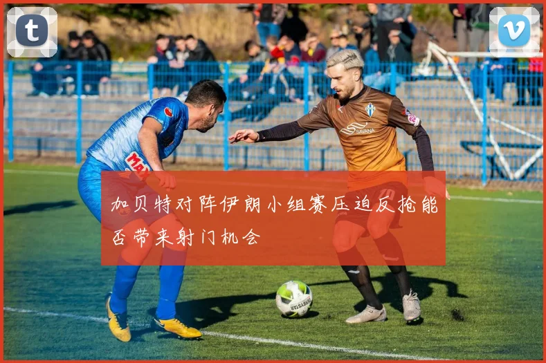 加贝特对阵伊朗小组赛压迫反抢能否带来射门机会