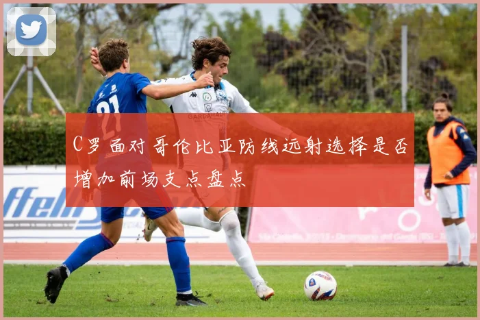 C罗面对哥伦比亚防线远射选择是否增加前场支点盘点