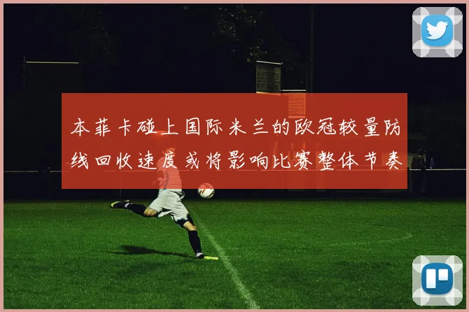 本菲卡碰上国际米兰的欧冠较量防线回收速度或将影响比赛整体节奏