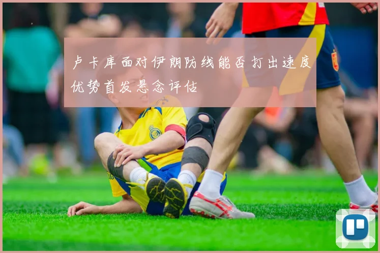 卢卡库面对伊朗防线能否打出速度优势首发悬念评估