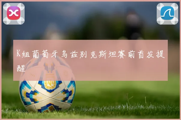 K组葡萄牙乌兹别克斯坦赛前首发提醒