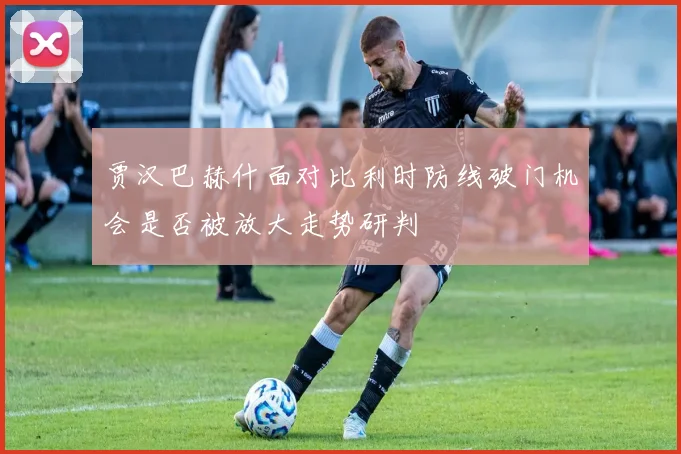 贾汉巴赫什面对比利时防线破门机会是否被放大走势研判