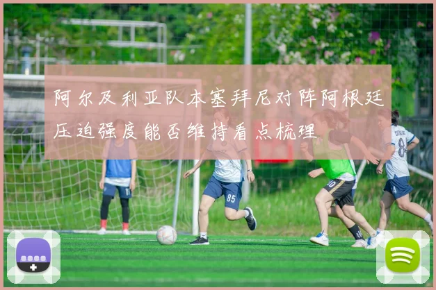 阿尔及利亚队本塞拜尼对阵阿根廷压迫强度能否维持看点梳理