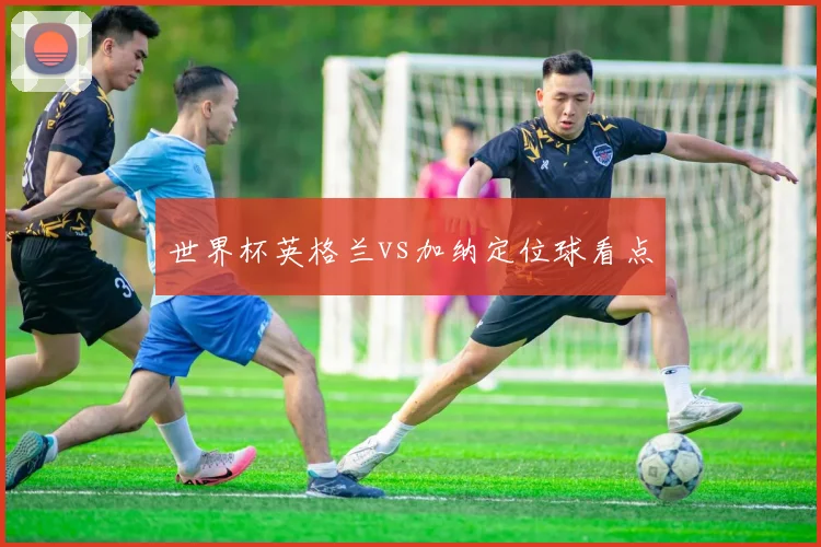 世界杯英格兰vs加纳定位球看点