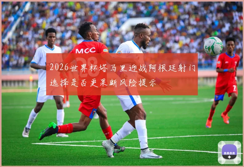 2026世界杯塔马里迎战阿根廷射门选择是否更果断风险提示