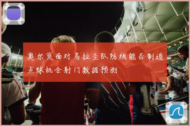 奥尔莫面对乌拉圭队防线能否制造点球机会射门数据预测