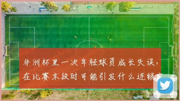 非洲杯里一次年轻球员成长失误，在比赛末段时可能引发什么连锁变化