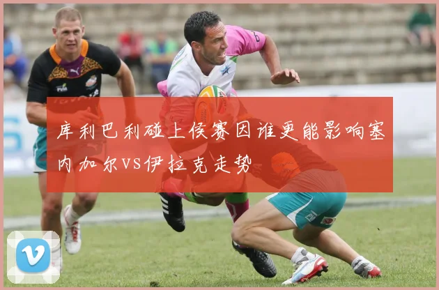 库利巴利碰上侯赛因谁更能影响塞内加尔vs伊拉克走势