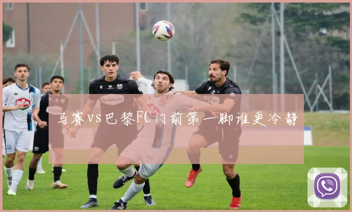 马赛vs巴黎FC门前第一脚谁更冷静