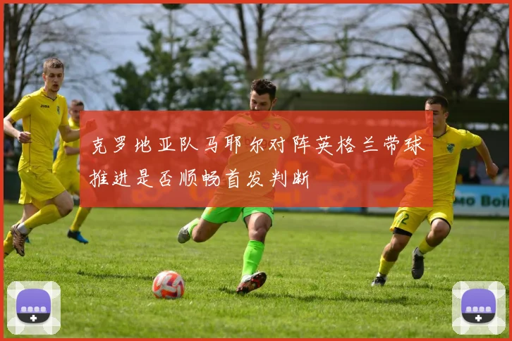 克罗地亚队马耶尔对阵英格兰带球推进是否顺畅首发判断