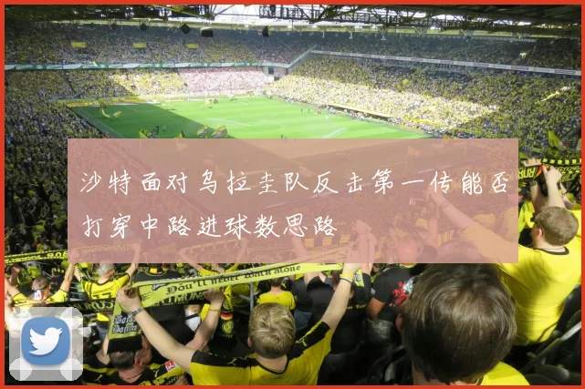 沙特面对乌拉圭队反击第一传能否打穿中路进球数思路