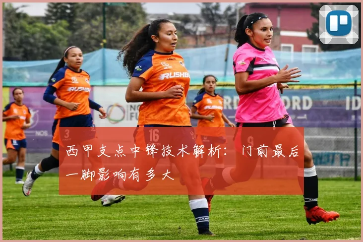 西甲支点中锋技术解析:门前最后一脚影响有多大
