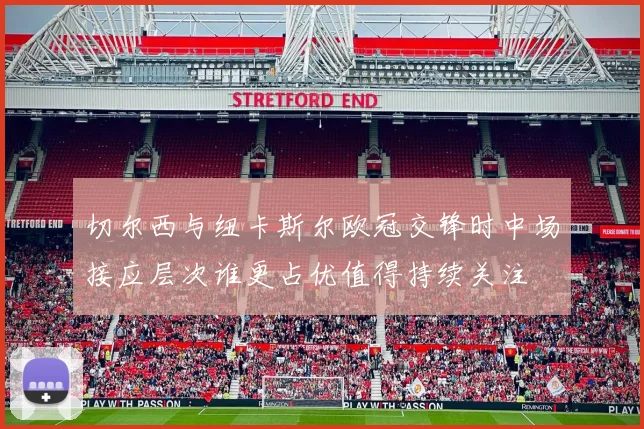切尔西与纽卡斯尔欧冠交锋时中场接应层次谁更占优值得持续关注