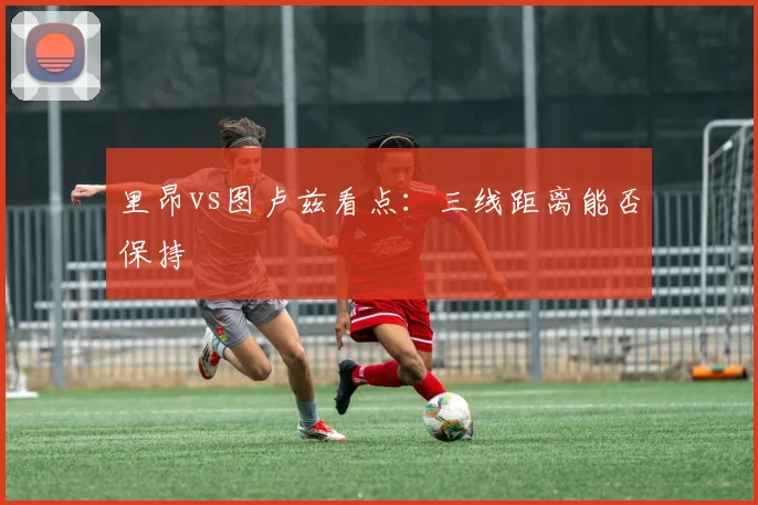 里昂vs图卢兹看点:三线距离能否保持
