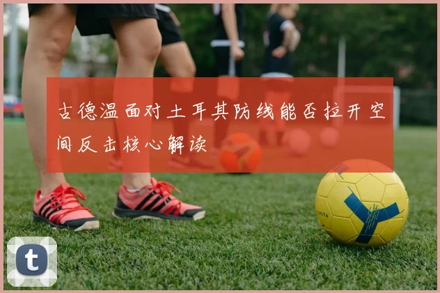 古德温面对土耳其防线能否拉开空间反击核心解读