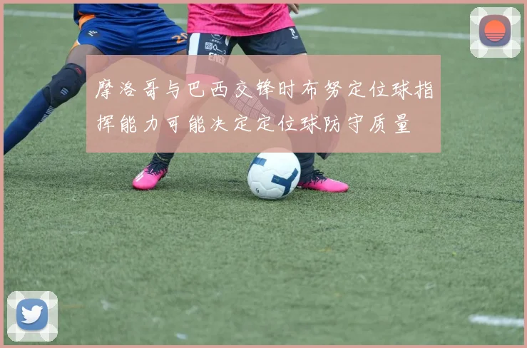 摩洛哥与巴西交锋时布努定位球指挥能力可能决定定位球防守质量