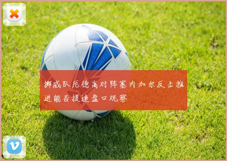 挪威队厄德高对阵塞内加尔反击推进能否提速盘口观察
