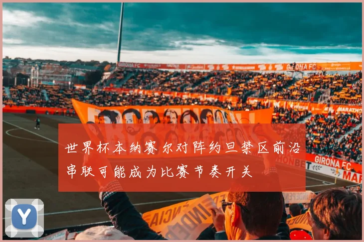 世界杯本纳赛尔对阵约旦禁区前沿串联可能成为比赛节奏开关