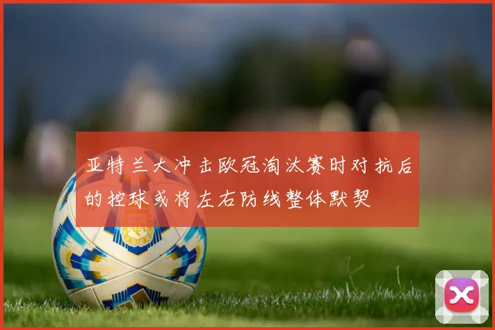 亚特兰大冲击欧冠淘汰赛时对抗后的控球或将左右防线整体默契