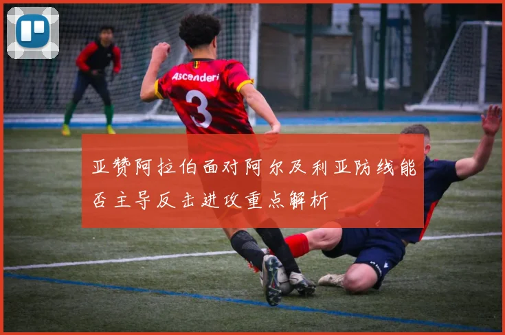 亚赞阿拉伯面对阿尔及利亚防线能否主导反击进攻重点解析