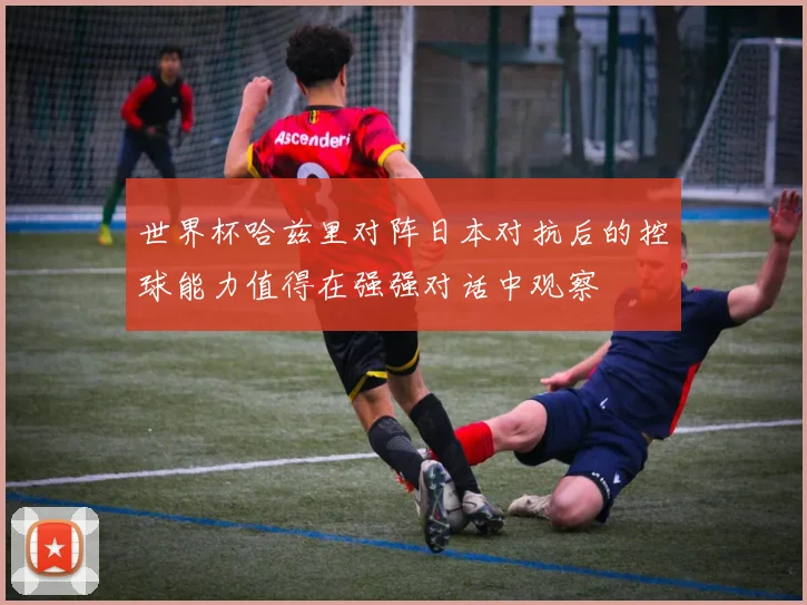 世界杯哈兹里对阵日本对抗后的控球能力值得在强强对话中观察