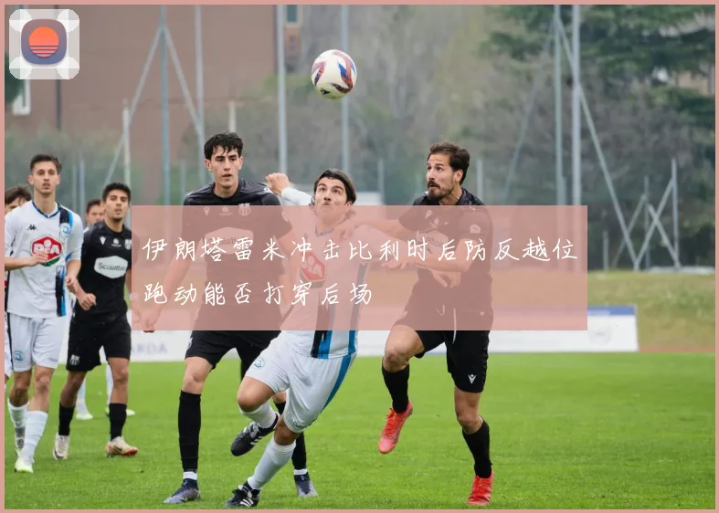 伊朗塔雷米冲击比利时后防反越位跑动能否打穿后场
